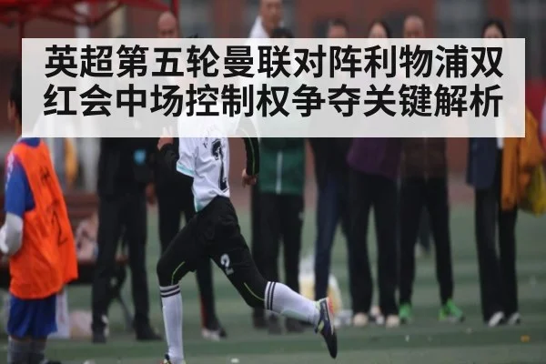 英超第五轮曼联对阵利物浦双红会中场控制权争夺关键解析 - kaiyun