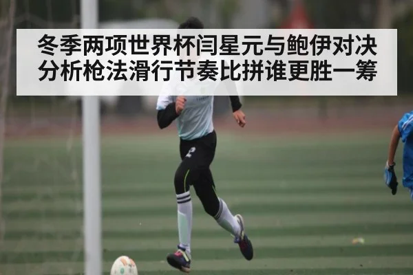 冬季两项世界杯闫星元与鲍伊对决分析枪法滑行节奏比拼谁更胜一筹 - kaiyun