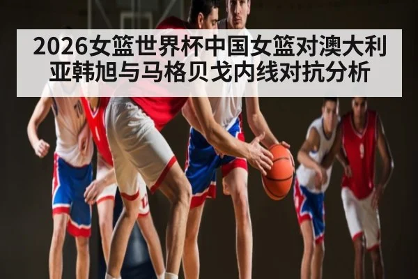 2026女篮世界杯中国女篮对澳大利亚韩旭与马格贝戈内线对抗分析 - kaiyun